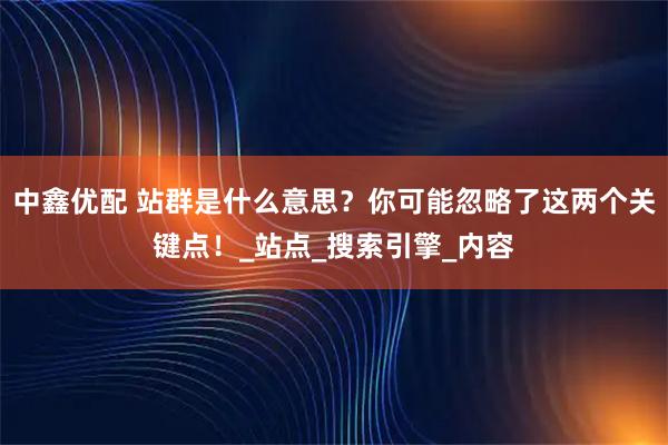 中鑫优配 站群是什么意思？你可能忽略了这两个关键点！_站点_搜索引擎_内容