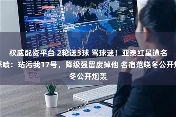 权威配资平台 2轮送3球 骂球迷！亚泰红星遭名宿怒喷：玷污我17号，降级强留废掉他 名宿范晓冬公开炮轰
