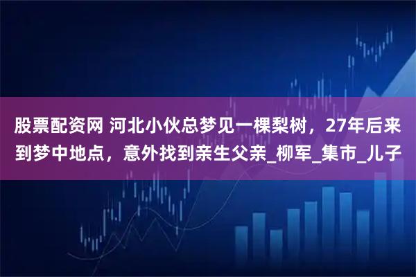股票配资网 河北小伙总梦见一棵梨树，27年后来到梦中地点，意外找到亲生父亲_柳军_集市_儿子