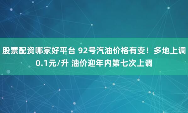 股票配资哪家好平台 92号汽油价格有变！多地上调0.1元/升 油价迎年内第七次上调