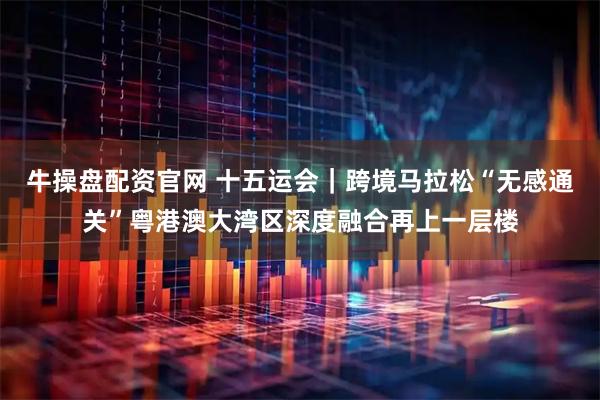 牛操盘配资官网 十五运会｜跨境马拉松“无感通关”粤港澳大湾区深度融合再上一层楼