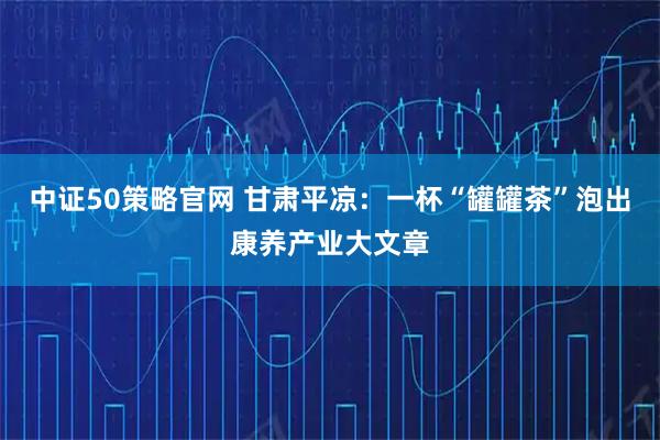 中证50策略官网 甘肃平凉：一杯“罐罐茶”泡出康养产业大文章