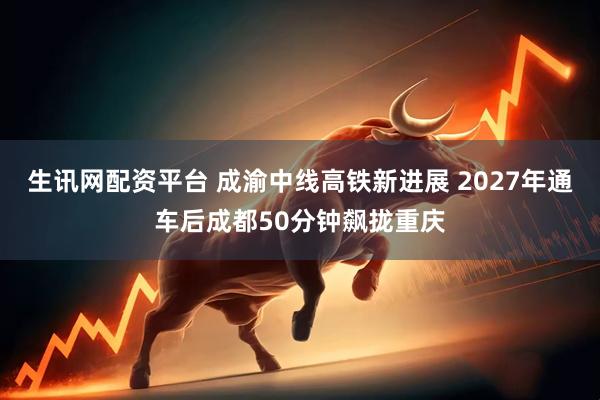 生讯网配资平台 成渝中线高铁新进展 2027年通车后成都50分钟飙拢重庆