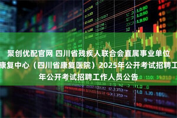 聚创优配官网 四川省残疾人联合会直属事业单位四川省八一康复中心(四川省康复医院)2025年公开考试招聘工作人员公告