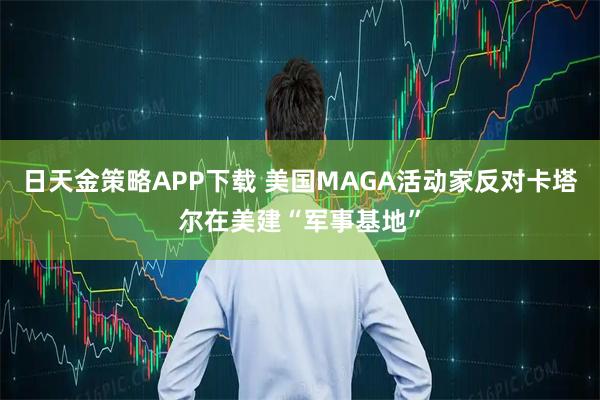 日天金策略APP下载 美国MAGA活动家反对卡塔尔在美建“军事基地”