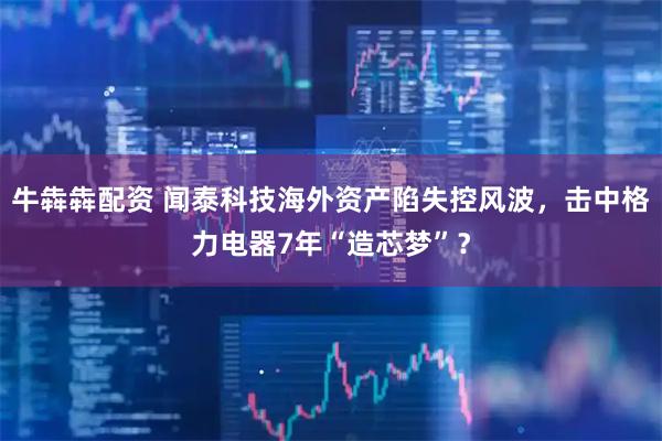 牛犇犇配资 闻泰科技海外资产陷失控风波，击中格力电器7年“造芯梦”？