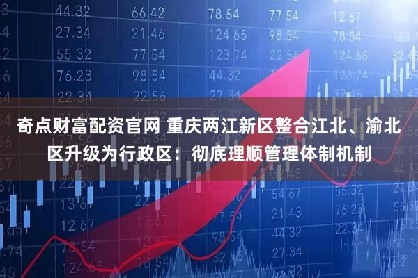 奇点财富配资官网 重庆两江新区整合江北、渝北区升级为行政区：彻底理顺管理体制机制