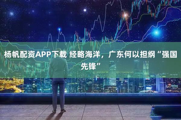 杨帆配资APP下载 经略海洋，广东何以担纲“强国先锋”