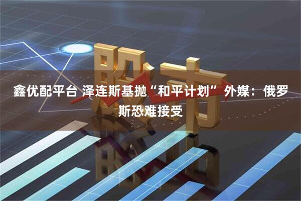 鑫优配平台 泽连斯基抛“和平计划” 外媒：俄罗斯恐难接受