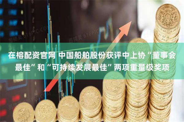 在榕配资官网 中国船舶股份获评中上协“董事会最佳”和“可持续发展最佳”两项重量级奖项