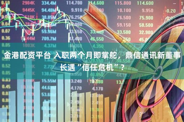 金港配资平台 入职两个月即掌舵，鼎信通讯新董事长遇“信任危机”？