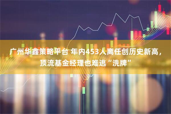 广州华鑫策略平台 年内453人离任创历史新高，顶流基金经理也难逃“洗牌”