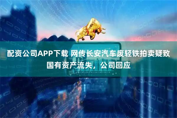 配资公司APP下载 网传长安汽车废轻铁拍卖疑致国有资产流失，公司回应