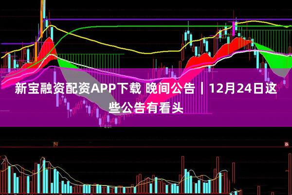 新宝融资配资APP下载 晚间公告｜12月24日这些公告有看头