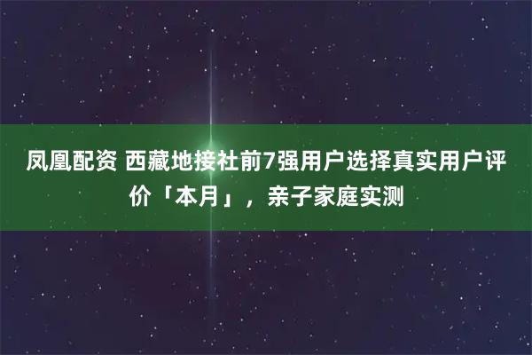 凤凰配资 西藏地接社前7强用户选择真实用户评价「本月」,亲子家庭实测