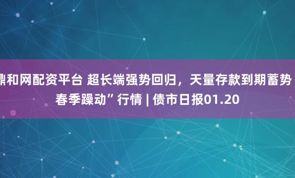 鼎和网配资平台 超长端强势回归，天量存款到期蓄势“春季躁动”行情 | 债市日报01.20