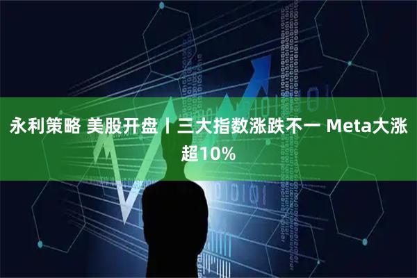 永利策略 美股开盘丨三大指数涨跌不一 Meta大涨超10%