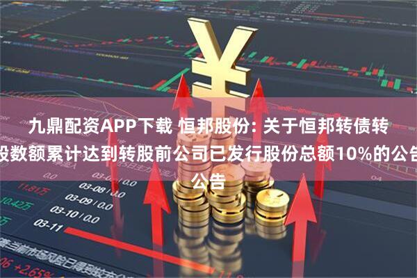 九鼎配资APP下载 恒邦股份: 关于恒邦转债转股数额累计达到转股前公司已发行股份总额10%的公告