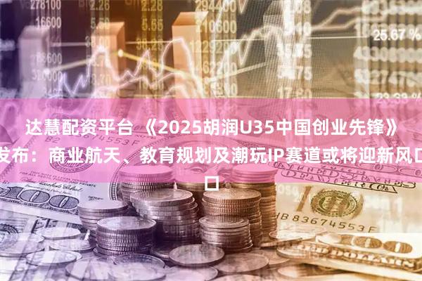 达慧配资平台 《2025胡润U35中国创业先锋》发布：商业航天、教育规划及潮玩IP赛道或将迎新风口